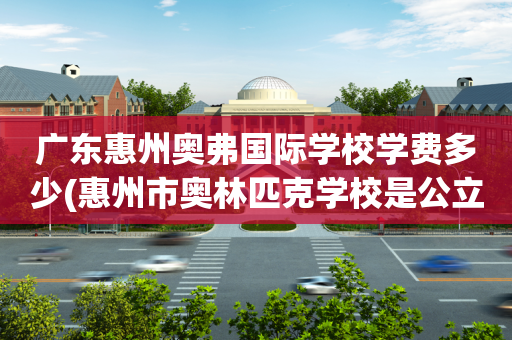 广东惠州奥弗国际学校学费多少(惠州市奥林匹克学校是公立还是民办)