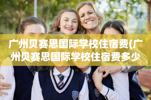 广州贝赛思国际学校住宿费(广州贝赛思国际学校住宿费多少钱)