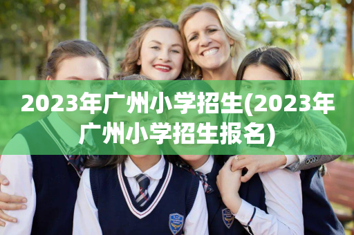 2023年广州小学招生(2023年广州小学招生报名)