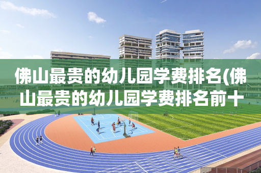 佛山最贵的幼儿园学费排名(佛山最贵的幼儿园学费排名前十)
