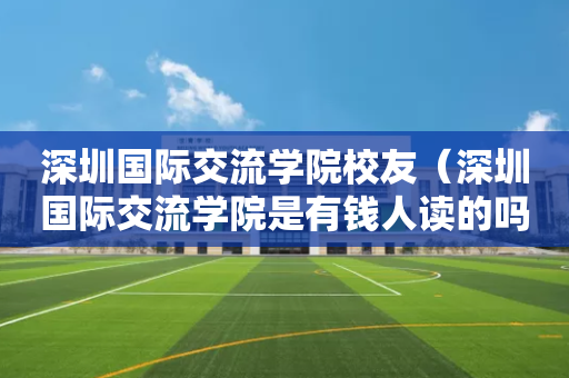 深圳国际交流学院校友（深圳国际交流学院是有钱人读的吗）