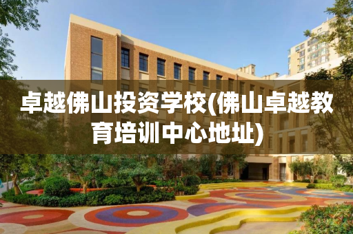 卓越佛山投资学校(佛山卓越教育培训中心地址)
