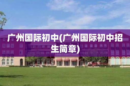 广州国际初中(广州国际初中招生简章)