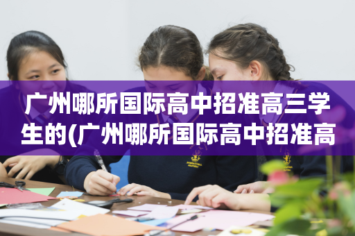 广州哪所国际高中招准高三学生的(广州哪所国际高中招准高三学生的多)