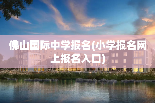 佛山国际中学报名(小学报名网上报名入口)
