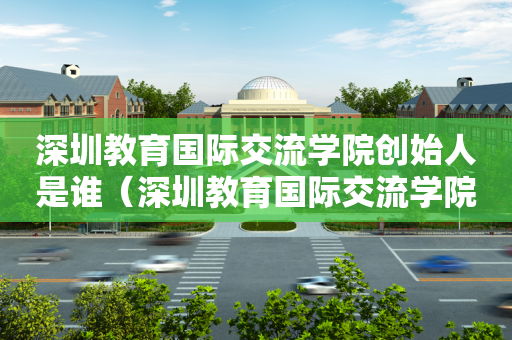 深圳教育国际交流学院创始人是谁（深圳教育国际交流学院创始人是谁啊）