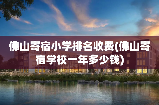 佛山寄宿小学排名收费(佛山寄宿学校一年多少钱)
