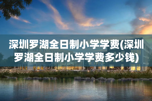 深圳罗湖全日制小学学费(深圳罗湖全日制小学学费多少钱)