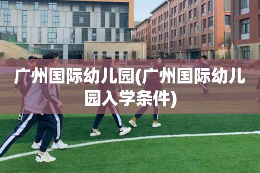 广州国际幼儿园(广州国际幼儿园入学条件)