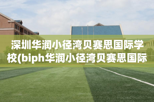 深圳华润小径湾贝赛思国际学校(biph华润小径湾贝赛思国际学校)