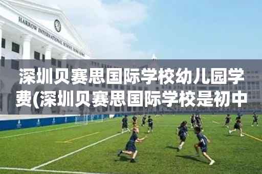 深圳贝赛思国际学校幼儿园学费(深圳贝赛思国际学校是初中还是高中)