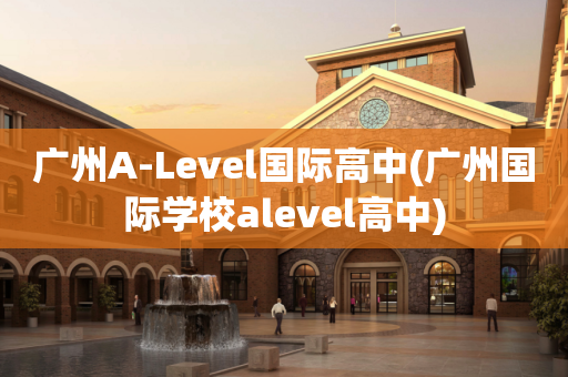广州A-Level国际高中(广州国际学校alevel高中)