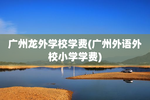 广州龙外学校学费(广州外语外校小学学费)