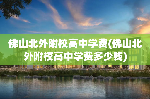 佛山北外附校高中学费(佛山北外附校高中学费多少钱)