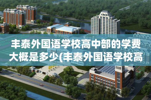 丰泰外国语学校高中部的学费大概是多少(丰泰外国语学校高中部的学费大概是多少钱一年)