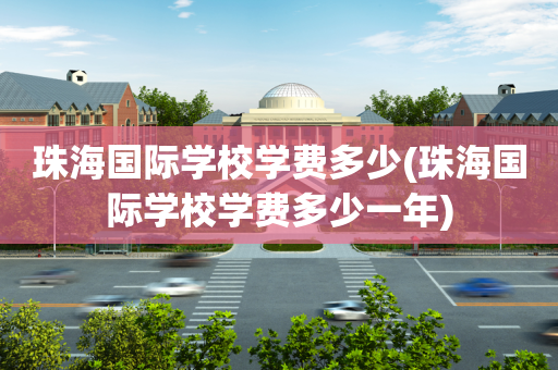 珠海国际学校学费多少(珠海国际学校学费多少一年)