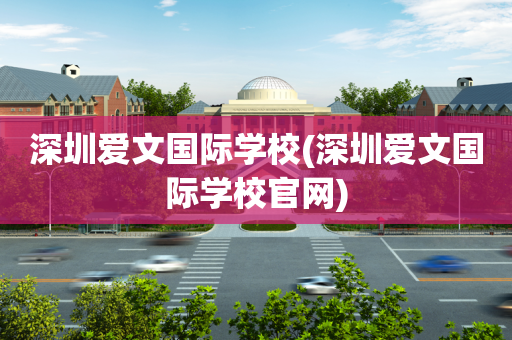 深圳爱文国际学校(深圳爱文国际学校官网)