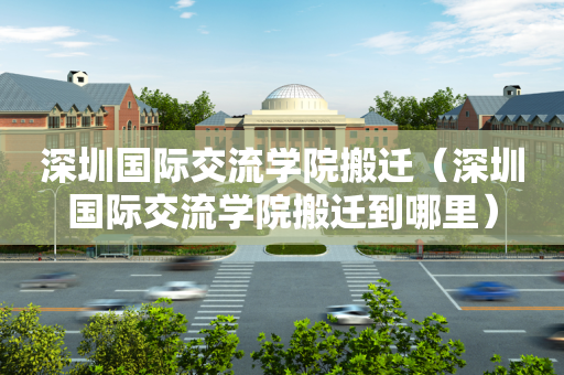 深圳国际交流学院搬迁（深圳国际交流学院搬迁到哪里）