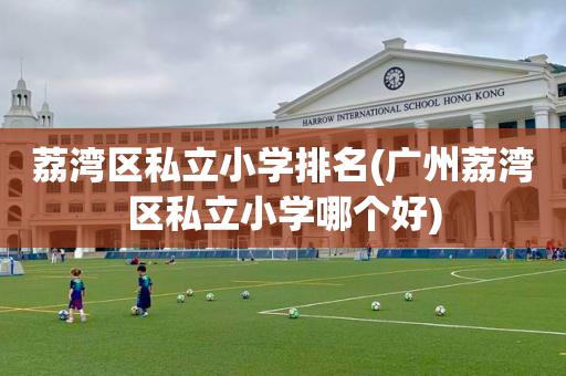 荔湾区私立小学排名(广州荔湾区私立小学哪个好)