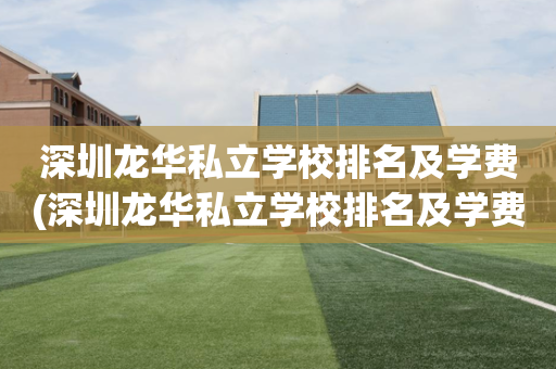 深圳龙华私立学校排名及学费(深圳龙华私立学校排名及学费多少)