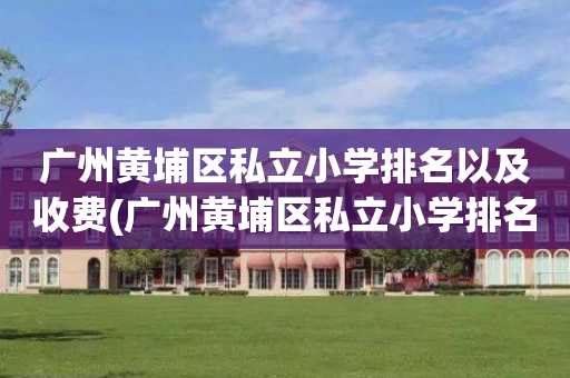 广州黄埔区私立小学排名以及收费(广州黄埔区私立小学排名以及收费情况)