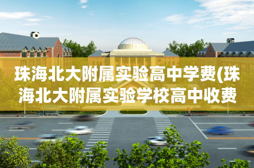 珠海北大附属实验高中学费(珠海北大附属实验学校高中收费标准)