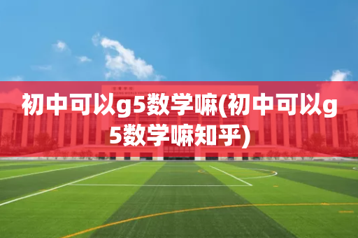 初中可以g5数学嘛(初中可以g5数学嘛知乎)