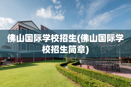 佛山国际学校招生(佛山国际学校招生简章)