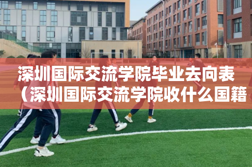 深圳国际交流学院毕业去向表（深圳国际交流学院收什么国籍的学生）