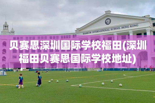 贝赛思深圳国际学校福田(深圳福田贝赛思国际学校地址)