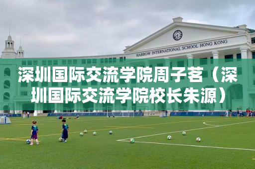 深圳国际交流学院周子茗（深圳国际交流学院校长朱源）