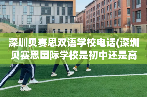 深圳贝赛思双语学校电话(深圳贝赛思国际学校是初中还是高中)