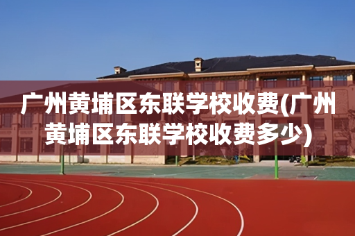 广州黄埔区东联学校收费(广州黄埔区东联学校收费多少)