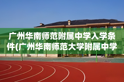 广州华南师范附属中学入学条件(广州华南师范大学附属中学初中招生)