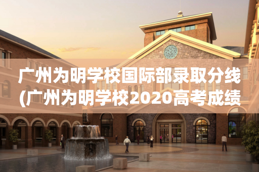 广州为明学校国际部录取分线(广州为明学校2020高考成绩)