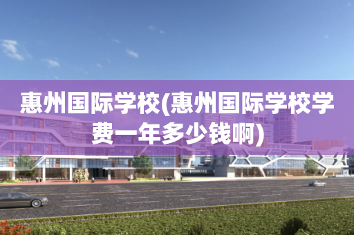 惠州国际学校(惠州国际学校学费一年多少钱啊)