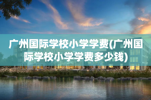 广州国际学校小学学费(广州国际学校小学学费多少钱)