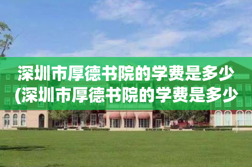 深圳市厚德书院的学费是多少(深圳市厚德书院的学费是多少啊)