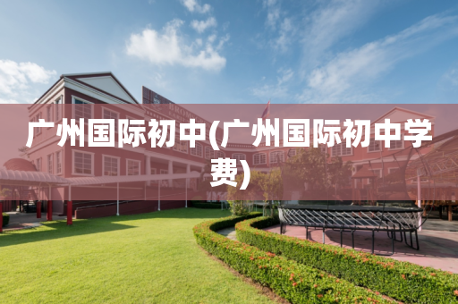 广州国际初中(广州国际初中学费)