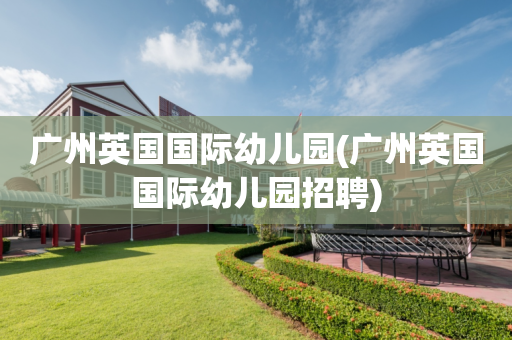 广州英国国际幼儿园(广州英国国际幼儿园招聘)