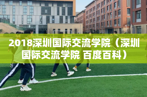 2018深圳国际交流学院（深圳国际交流学院 百度百科）