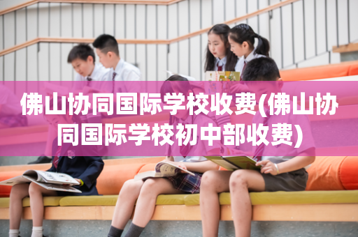 佛山协同国际学校收费(佛山协同国际学校初中部收费)
