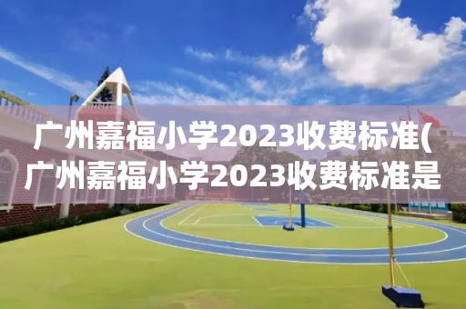 广州嘉福小学2023收费标准(广州嘉福小学2023收费标准是多少)