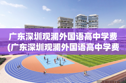 广东深圳观澜外国语高中学费(广东深圳观澜外国语高中学费多少钱)