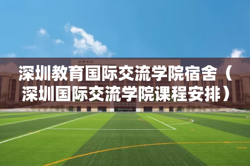 深圳教育国际交流学院宿舍（深圳国际交流学院课程安排）
