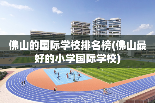 佛山的国际学校排名榜(佛山最好的小学国际学校)