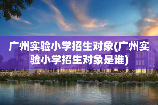 广州实验小学招生对象(广州实验小学招生对象是谁)