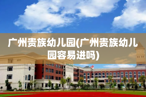 广州贵族幼儿园(广州贵族幼儿园容易进吗)