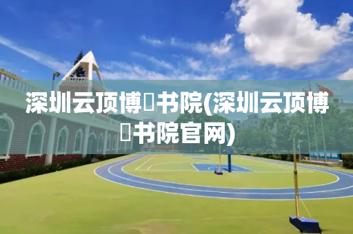 深圳云顶博朤书院(深圳云顶博朤书院官网)