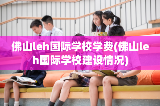 佛山leh国际学校学费(佛山leh国际学校建设情况)